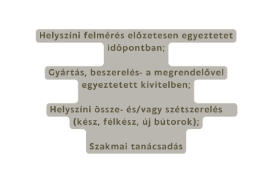 Helyszíni felmérés előzetesen egyeztetet időpontban Gyártás beszerelés a megrendelővel egyeztetett kivitelben Helyszíni össze és vagy szétszerelés kész félkész új bútorok Szakmai tanácsadás