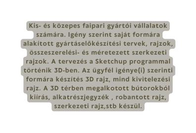 Kis és közepes faipari gyártói vállalatok számára Igény szerint saját formára alakított gyártáselőkészítési tervek rajzok összeszerelési és méretezett szerkezeti rajzok A tervezés a Sketchup programmal történik 3D ben Az ügyfél igénye i szerinti formára készítés 3D rajz mind kivitelezési rajz A 3D térben megalkotott bútorokból kiírás alkatrészjegyzék robantott rajz szerkezeti rajz stb készül