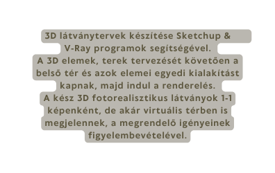 3D látványtervek készítése Sketchup V Ray programok segítségével A 3D elemek terek tervezését követően a belső tér és azok elemei egyedi kialakítást kapnak majd indul a renderelés A kész 3D fotorealisztikus látványok 1 1 képenként de akár virtuális térben is megjelennek a megrendelő igényeinek figyelembevételével